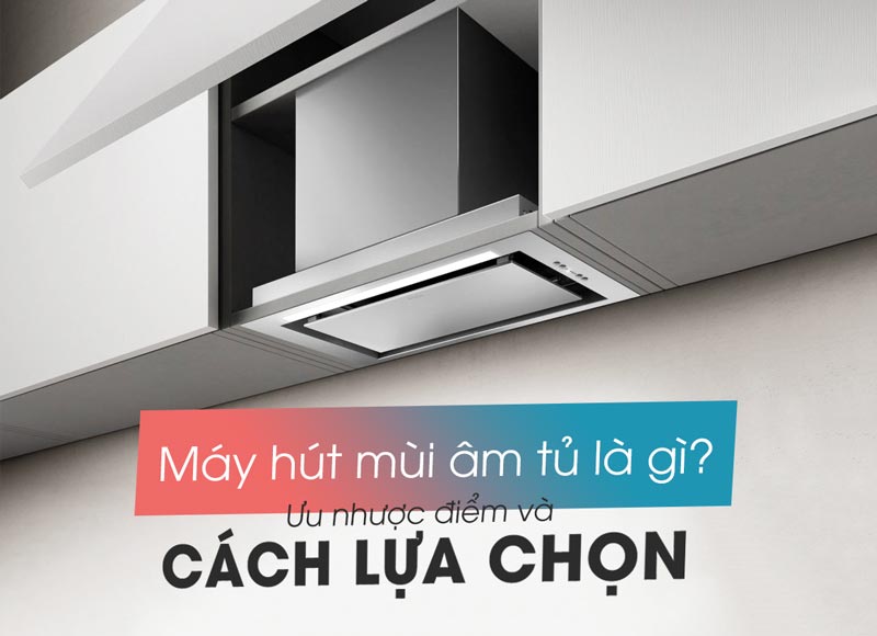 Máy hút mùi âm tủ là gì? Ưu nhược điểm và cách lựa chọn máy hút mùi âm tủ phù hợp